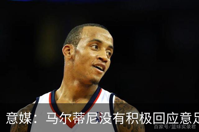 意媒：马尔蒂尼没有积极回应意足协，孔蒂年薪要求比曼奇尼更高