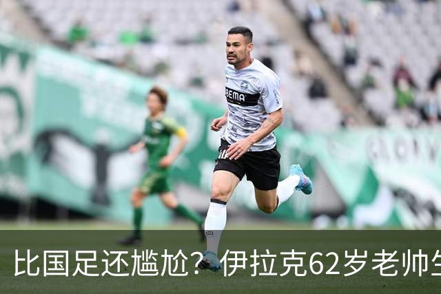 比国足还尴尬？伊拉克62岁老帅生无可恋：0-5耻辱 3连败丢12球出局