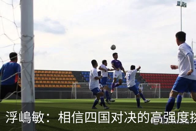 浮嶋敏：相信四国对决的高强度挑战，将助力队伍快速成长积累经验