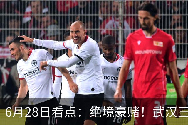 6月28日看点：绝境豪赌！武汉三镇租来三位前国脚，这支降级队真能起死回生？